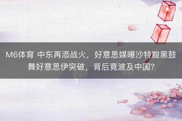 M6体育 中东再添战火，好意思媒曝沙特黢黑鼓舞好意思伊突破，背后竟波及中国？