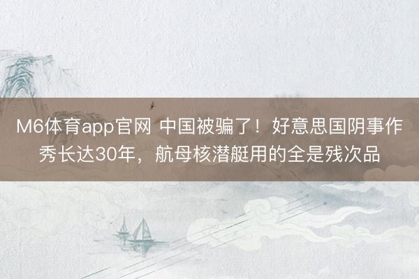 M6体育app官网 中国被骗了!好意思国阴事作秀长达30年,航母核潜艇用的全是残次品