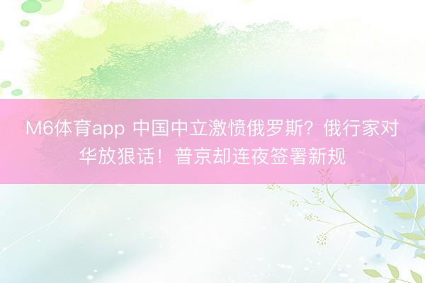 M6体育app 中国中立激愤俄罗斯?俄行家对华放狠话!普京却连夜签署新规