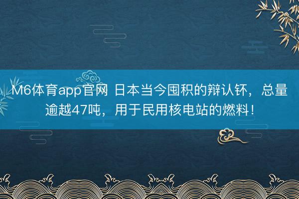 M6体育app官网 日本当今囤积的辩认钚,总量逾越47吨,用于民用核电站的燃料!