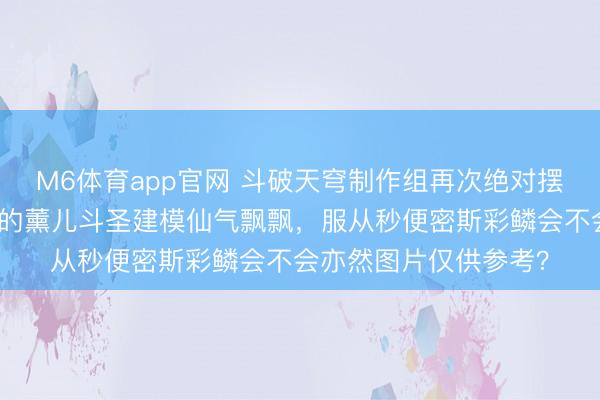 M6体育app官网 斗破天穹制作组再次绝对摆烂失当东谈主,说好的薰儿斗圣建模仙气飘飘,服从秒便密斯彩鳞会不会亦然图片仅供参考?