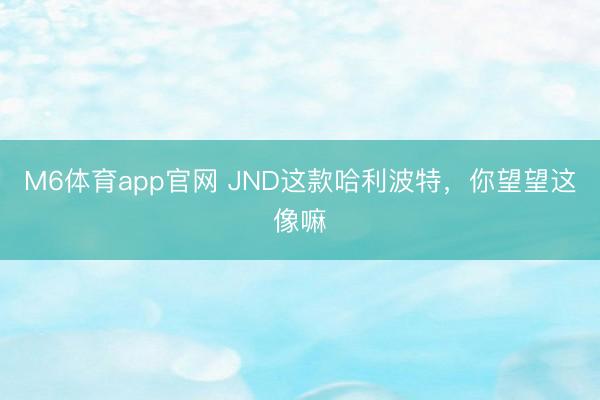 M6体育app官网 JND这款哈利波特，你望望这像嘛