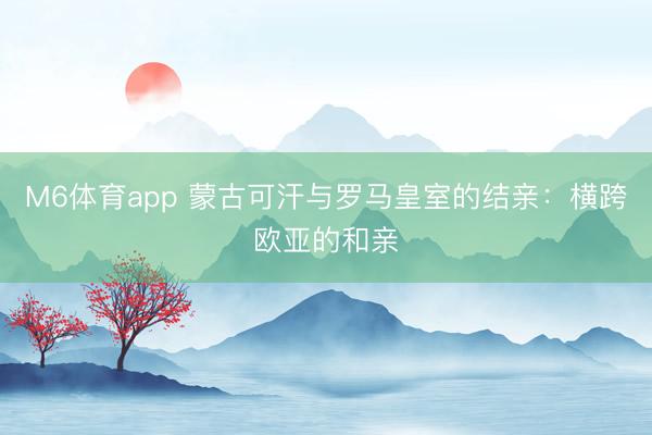 M6体育app 蒙古可汗与罗马皇室的结亲：横跨欧亚的和亲