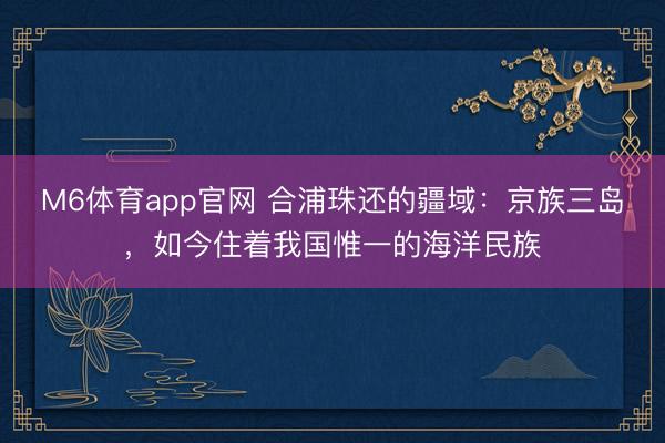 M6体育app官网 合浦珠还的疆域：京族三岛，如今住着我国惟一的海洋民族