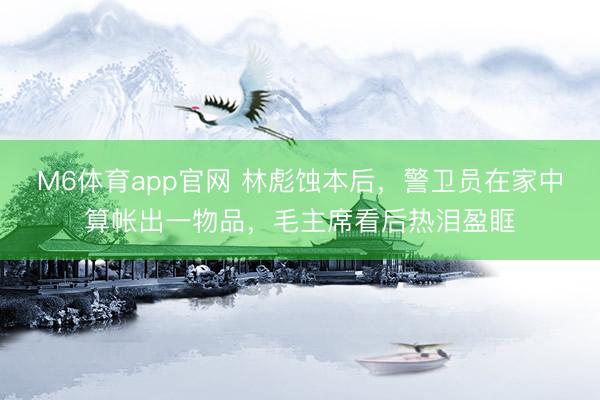 M6体育app官网 林彪蚀本后，警卫员在家中算帐出一物品，毛主席看后热泪盈眶