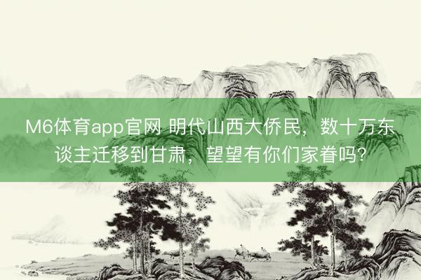 M6体育app官网 明代山西大侨民,数十万东谈主迁移到甘肃,望望有你们家眷吗?