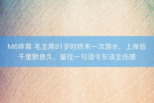 M6体育 毛主席81岁时终末一次游水，上岸后千里默良久，留住一句话令东谈主伤感