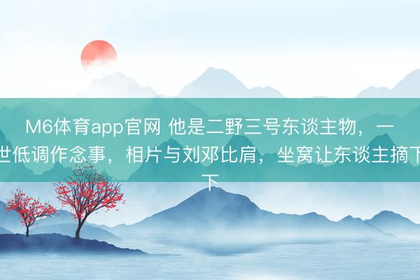 M6体育app官网 他是二野三号东谈主物，一世低调作念事，相片与刘邓比肩，坐窝让东谈主摘下