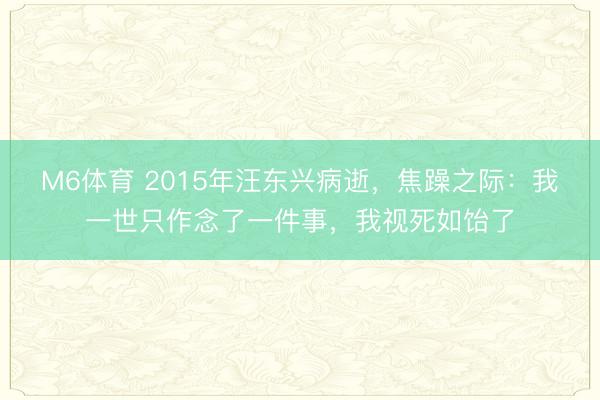 M6体育 2015年汪东兴病逝，焦躁之际：我一世只作念了一件事，我视死如饴了
