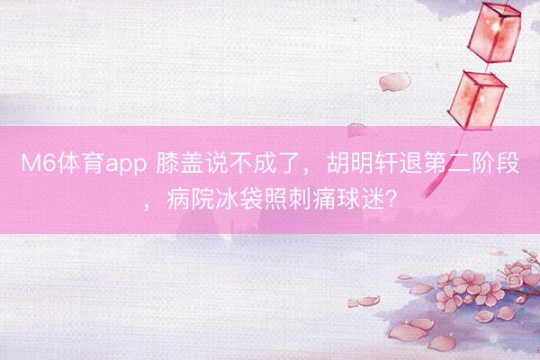 M6体育app 膝盖说不成了，胡明轩退第二阶段，病院冰袋照刺痛球迷？