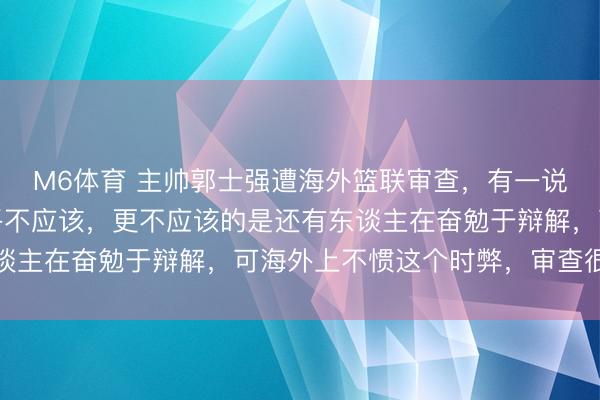 M6体育 主帅郭士强遭海外篮联审查，有一说一，郭大帅的行动确乎不应该，更不应该的是还有东谈主在奋勉于辩解，可海外上不惯这个时弊，审查很泛泛