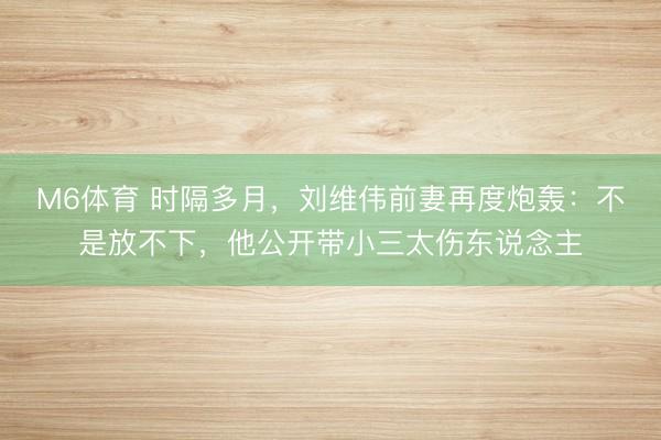 M6体育 时隔多月，刘维伟前妻再度炮轰：不是放不下，他公开带小三太伤东说念主