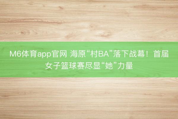 M6体育app官网 海原“村BA”落下战幕！首届女子篮球赛尽显“她”力量
