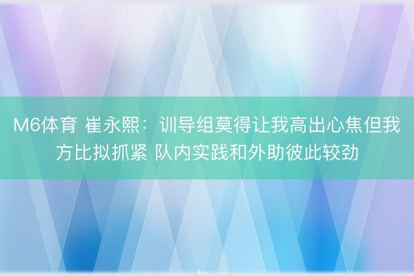 M6体育 崔永熙:训导组莫得让我高出心焦但我方比拟抓紧 队内实践和外助彼此较劲