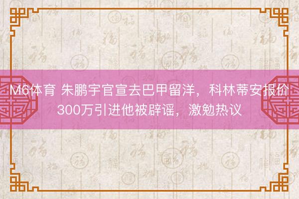 M6体育 朱鹏宇官宣去巴甲留洋,科林蒂安报价300万引进他被辟谣,激勉热议