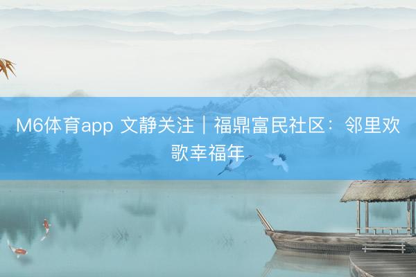 M6体育app 文静关注｜福鼎富民社区：邻里欢歌幸福年