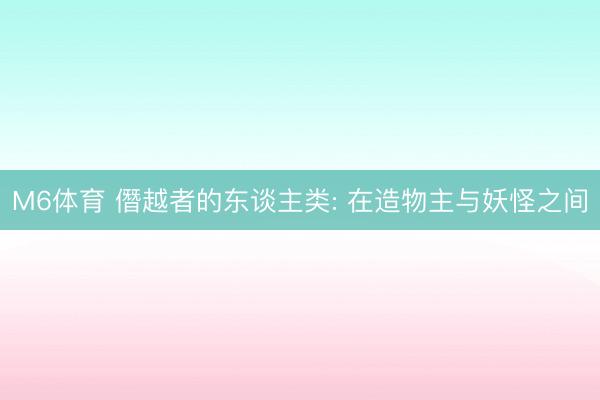 M6体育 僭越者的东谈主类: 在造物主与妖怪之间