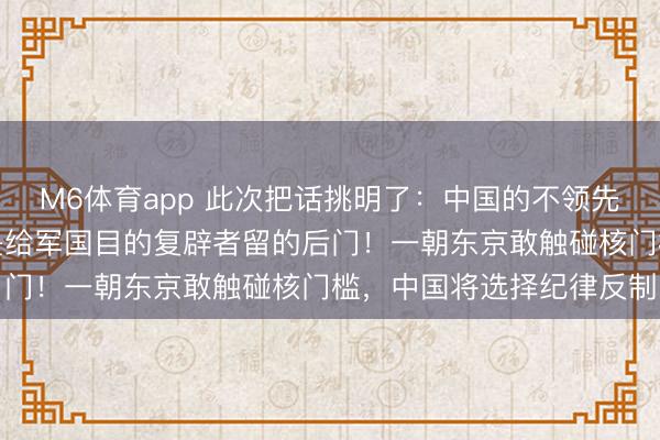 M6体育app 此次把话挑明了：中国的不领先使用核刀兵甘心，毫不是给军国目的复辟者留的后门！一朝东京敢触碰核门槛，中国将选择纪律反制