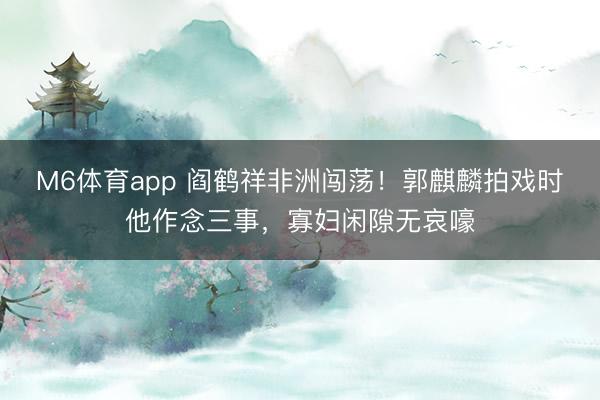 M6体育app 阎鹤祥非洲闯荡！郭麒麟拍戏时他作念三事，寡妇闲隙无哀嚎