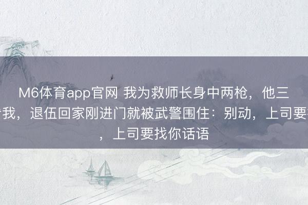 M6体育app官网 我为救师长身中两枪，他三年没来看我，退伍回家刚进门就被武警围住：别动，上司要找你话语