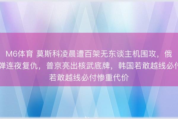 M6体育 莫斯科凌晨遭百架无东谈主机围攻，俄军50枚导弹连夜复仇，普京亮出核武底牌，韩国若敢越线必付惨重代价