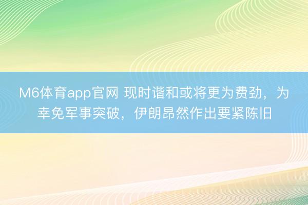 M6体育app官网 现时谐和或将更为费劲，为幸免军事突破，伊朗昂然作出要紧陈旧
