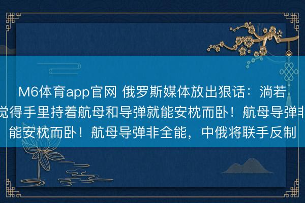 M6体育app官网 俄罗斯媒体放出狠话：淌若中国真有一天开打，别觉得手里持着航母和导弹就能安枕而卧！航母导弹非全能，中俄将联手反制