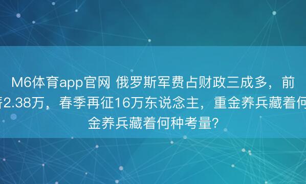 M6体育app官网 俄罗斯军费占财政三成多，前列兵月薪2.38万，春季再征16万东说念主，重金养兵藏着何种考量？