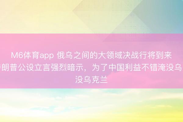 M6体育app 俄乌之间的大领域决战行将到来，特朗普公设立言强烈暗示，为了中国利益不错淹没乌克兰