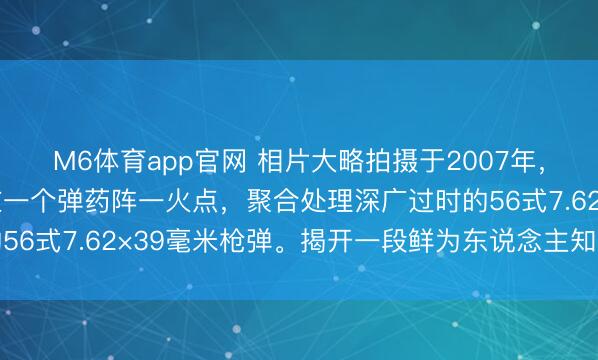 M6体育app官网 相片大略拍摄于2007年，画面夸耀清闲军某部在一个弹药阵一火点，聚合处理深广过时的56式7.62×39毫米枪弹。揭开一段鲜为东说念主知的军工旧事