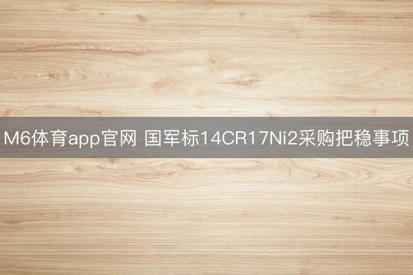 M6体育app官网 国军标14CR17Ni2采购把稳事项