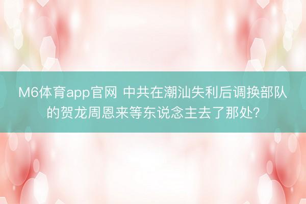 M6体育app官网 中共在潮汕失利后调换部队的贺龙周恩来等东说念主去了那处？