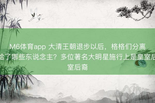M6体育app 大清王朝退步以后，格格们分离嫁给了哪些东说念主？多位著名大明星施行上是皇室后裔