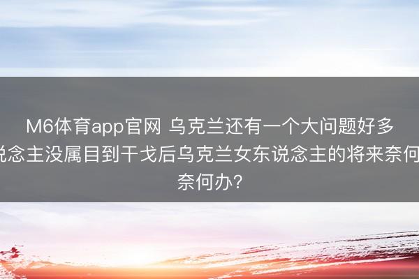 M6体育app官网 乌克兰还有一个大问题好多东说念主没属目到干戈后乌克兰女东说念主的将来奈何办？
