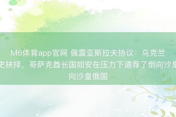 M6体育app官网 佩雷亚斯拉夫协议：乌克兰的历史抉择，哥萨克酋长国如安在压力下遴荐了倒向沙皇俄国