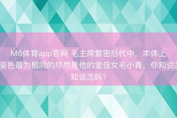 M6体育app官网 毛主席繁密后代中，本体上与他姿色最为相同的尽然是他的堂侄女毛小青，你知说念吗？