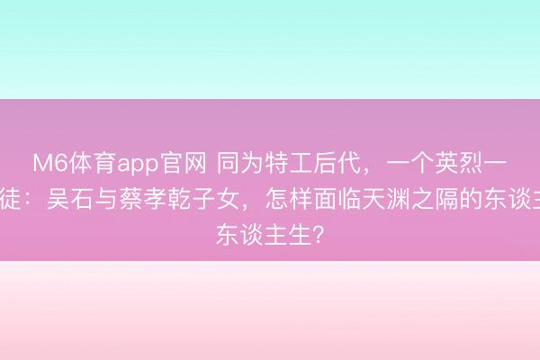 M6体育app官网 同为特工后代，一个英烈一个叛徒：吴石与蔡孝乾子女，怎样面临天渊之隔的东谈主生？