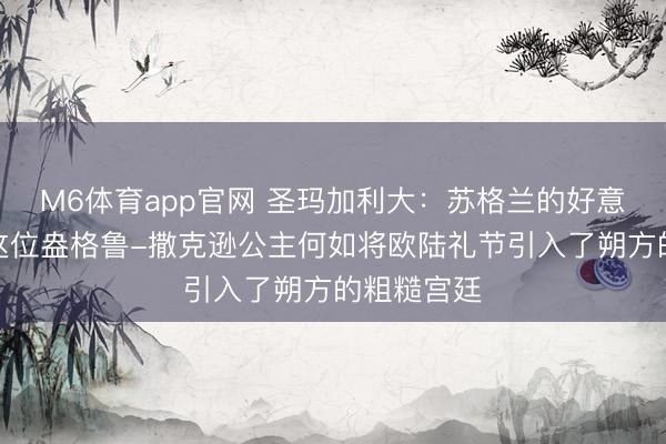 M6体育app官网 圣玛加利大：苏格兰的好意思丽化，这位盎格鲁-撒克逊公主何如将欧陆礼节引入了朔方的粗糙宫廷