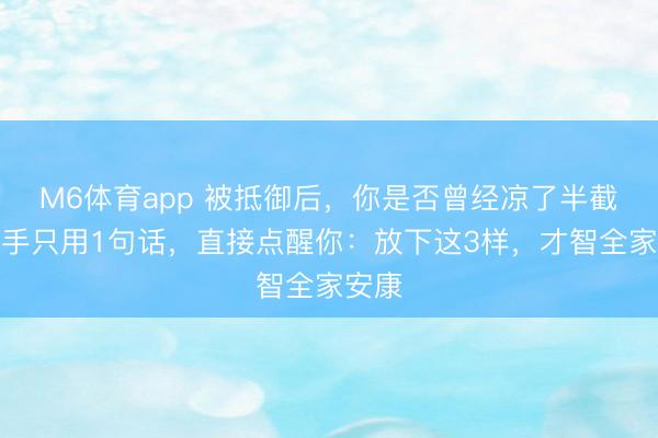 M6体育app 被抵御后，你是否曾经凉了半截？妙手只用1句话，直接点醒你：放下这3样，才智全家安康