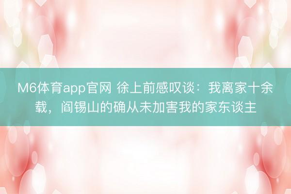 M6体育app官网 徐上前感叹谈：我离家十余载，阎锡山的确从未加害我的家东谈主