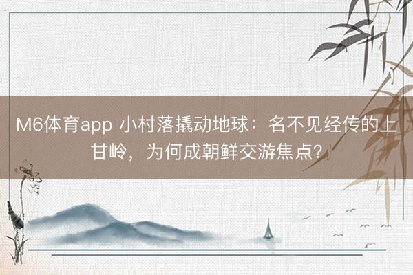M6体育app 小村落撬动地球：名不见经传的上甘岭，为何成朝鲜交游焦点？