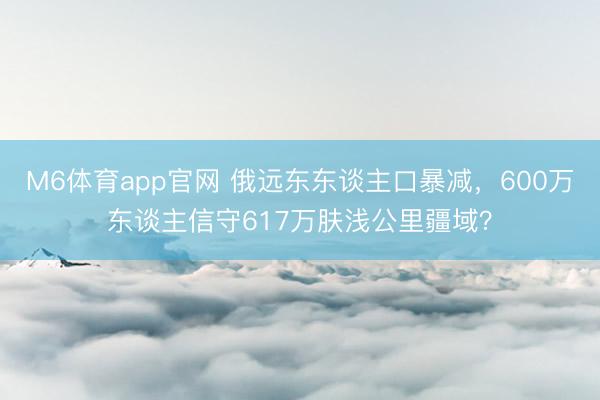 M6体育app官网 俄远东东谈主口暴减，600万东谈主信守617万肤浅公里疆域？