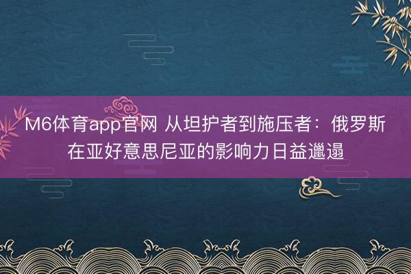 M6体育app官网 从坦护者到施压者：俄罗斯在亚好意思尼亚的影响力日益邋遢