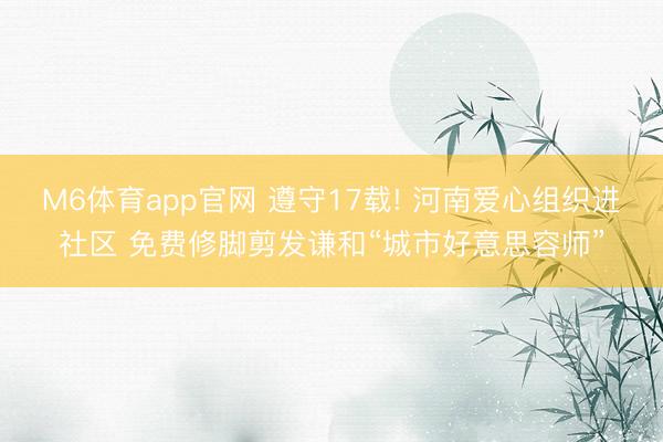 M6体育app官网 遵守17载! 河南爱心组织进社区 免费修脚剪发谦和“城市好意思容师”