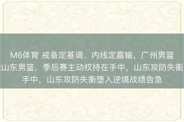 M6体育 戒备定基调、内线定赢输，广州男篮信守铁壁阵脚击溃山东男篮，季后赛主动权持在手中，山东攻防失衡堕入逆境战绩告急