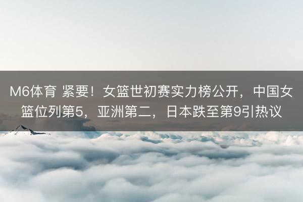 M6体育 紧要！女篮世初赛实力榜公开，中国女篮位列第5，亚洲第二，日本跌至第9引热议