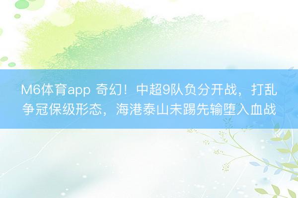 M6体育app 奇幻！中超9队负分开战，打乱争冠保级形态，海港泰山未踢先输堕入血战