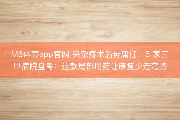 M6体育app官网 夹杂痔术后毋庸扛！5 家三甲病院盘考：这款局部用药让康复少走弯路