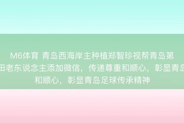 M6体育 青岛西海岸主种植郑智珍视帮青岛第一位国脚赵书田老东说念主添加微信，传递尊重和顺心，彰显青岛足球传承精神