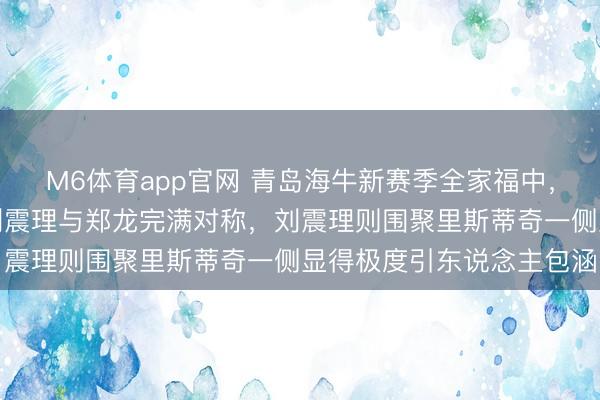 M6体育app官网 青岛海牛新赛季全家福中，领队朱慧谦居中镇守，刘震理与郑龙完满对称，刘震理则围聚里斯蒂奇一侧显得极度引东说念主包涵